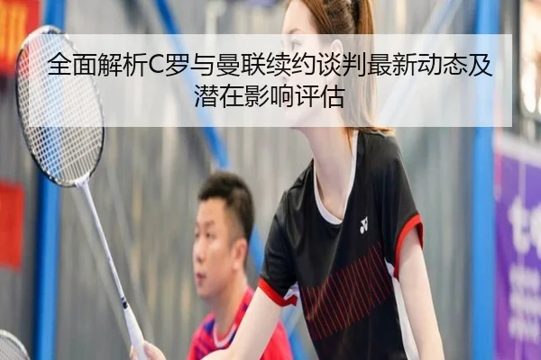 全面解析C罗与曼联续约谈判最新动态及潜在影响评估